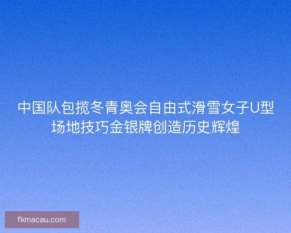 中国队包揽冬青奥会自由式滑雪女子U型场地技巧金银牌创造历史辉煌