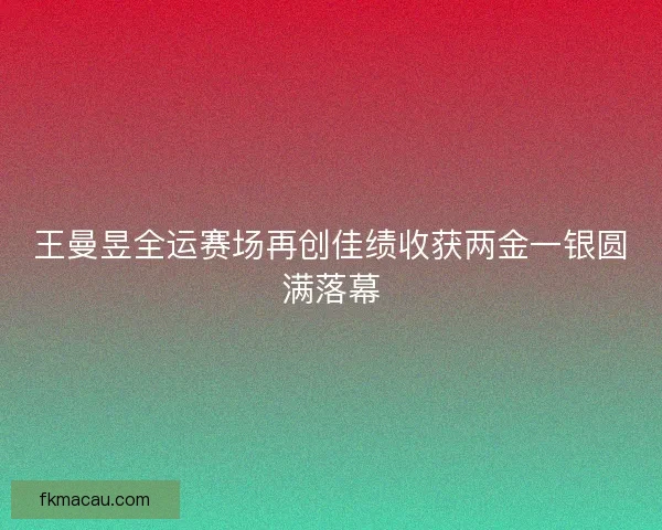 王曼昱全运赛场再创佳绩收获两金一银圆满落幕