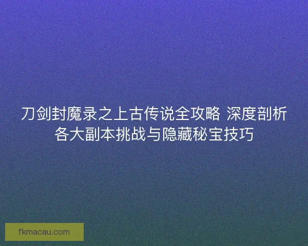 刀剑封魔录之上古传说全攻略 深度剖析各大副本挑战与隐藏秘宝技巧
