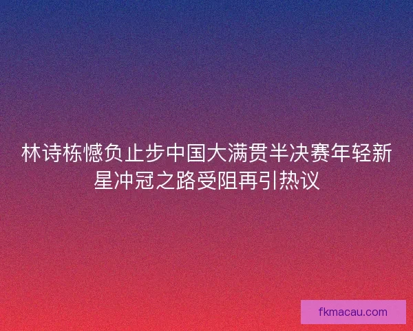林诗栋憾负止步中国大满贯半决赛年轻新星冲冠之路受阻再引热议