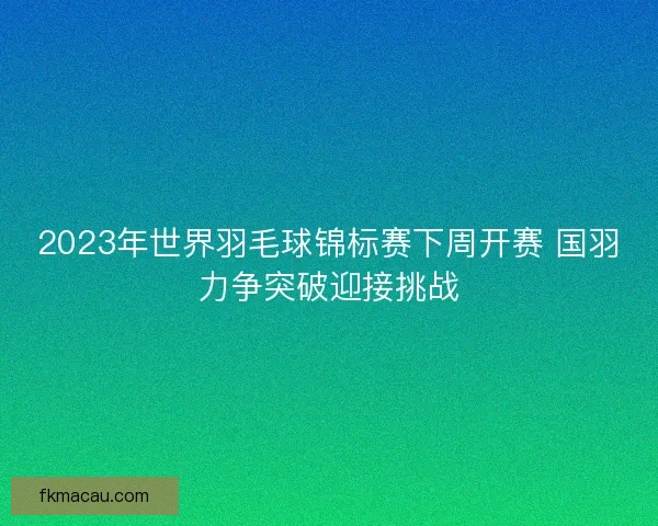 2023年世界羽毛球锦标赛下周开赛 国羽力争突破迎接挑战