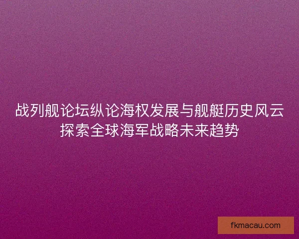 战列舰论坛纵论海权发展与舰艇历史风云探索全球海军战略未来趋势